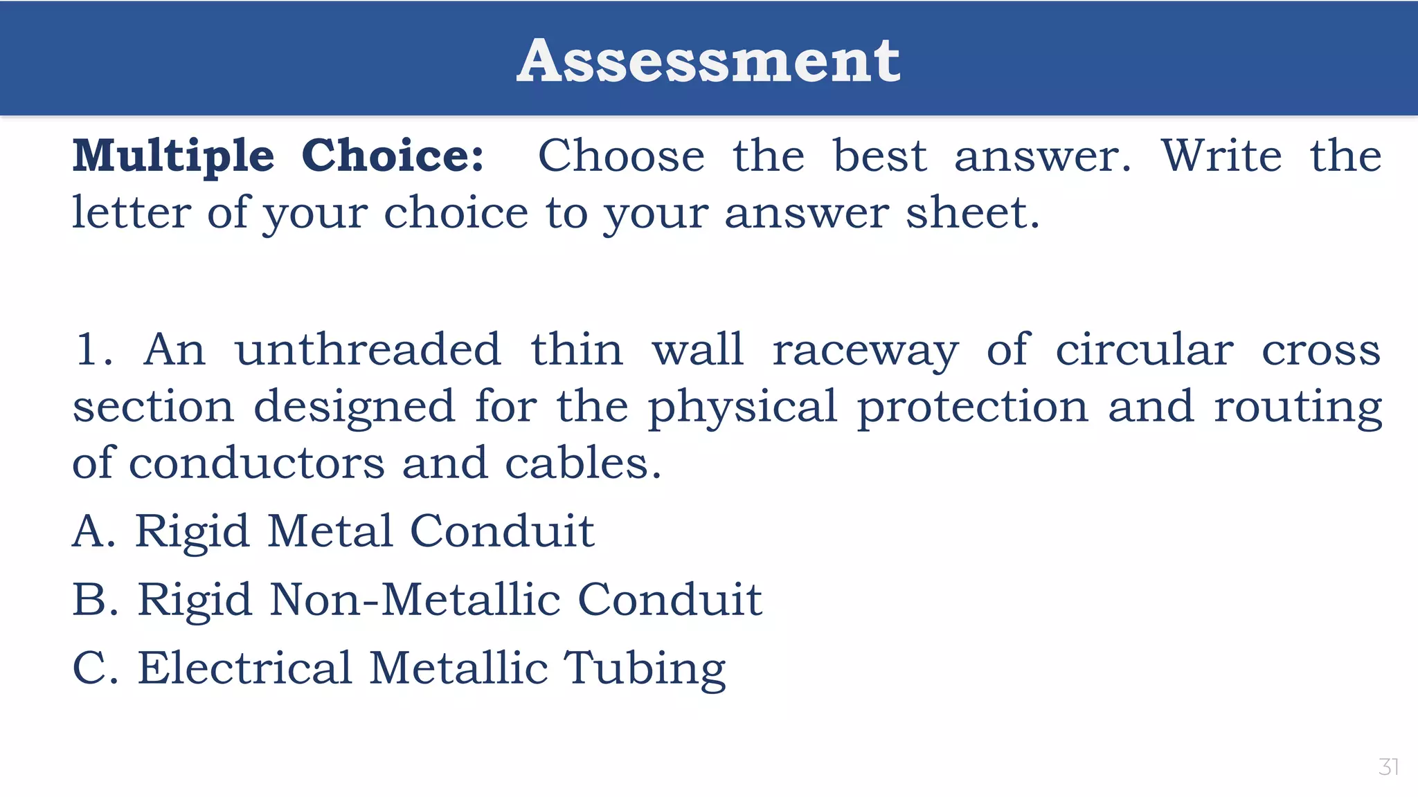 Assessment
31
Multiple Choice: Choose the best answer. Write the
letter of your choice to your answer sheet.
1. An unthreaded thin wall raceway of circular cross
section designed for the physical protection and routing
of conductors and cables.
A. Rigid Metal Conduit
B. Rigid Non-Metallic Conduit
C. Electrical Metallic Tubing
 