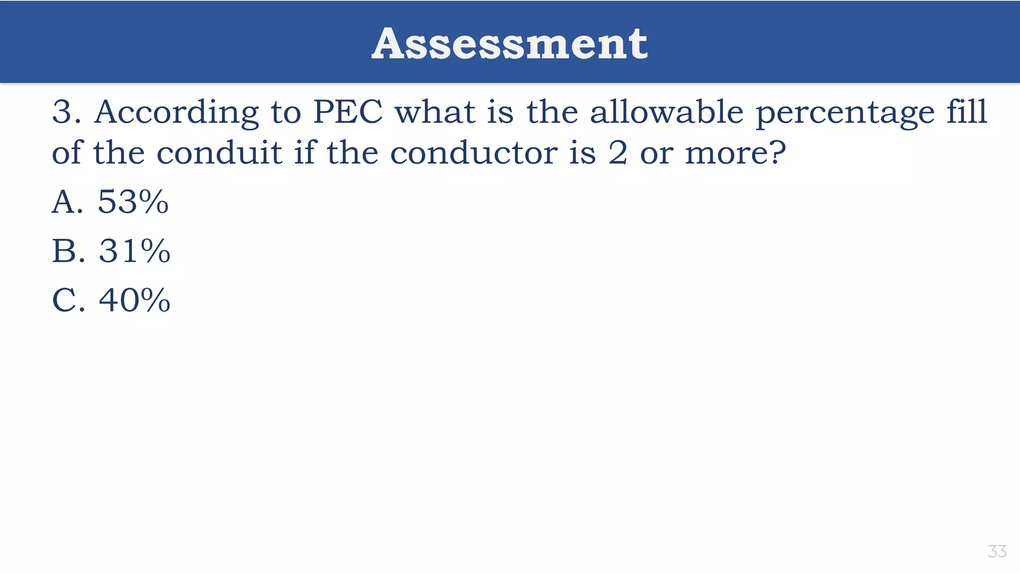 Assessment
33
3. According to PEC what is the allowable percentage fill
of the conduit if the conductor is 2 or more?
A. 53%
B. 31%
C. 40%
 