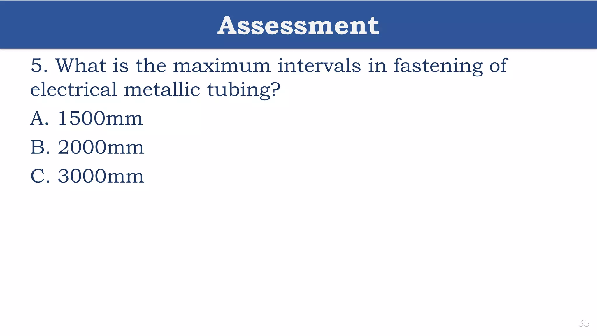 Assessment
35
5. What is the maximum intervals in fastening of
electrical metallic tubing?
A. 1500mm
B. 2000mm
C. 3000mm
 