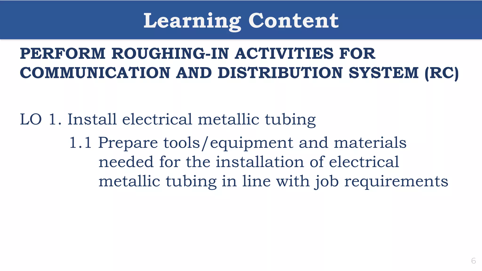 Learning Content
6
PERFORM ROUGHING-IN ACTIVITIES FOR
COMMUNICATION AND DISTRIBUTION SYSTEM (RC)
LO 1. Install electrical metallic tubing
1.1 Prepare tools/equipment and materials
needed for the installation of electrical
metallic tubing in line with job requirements
 