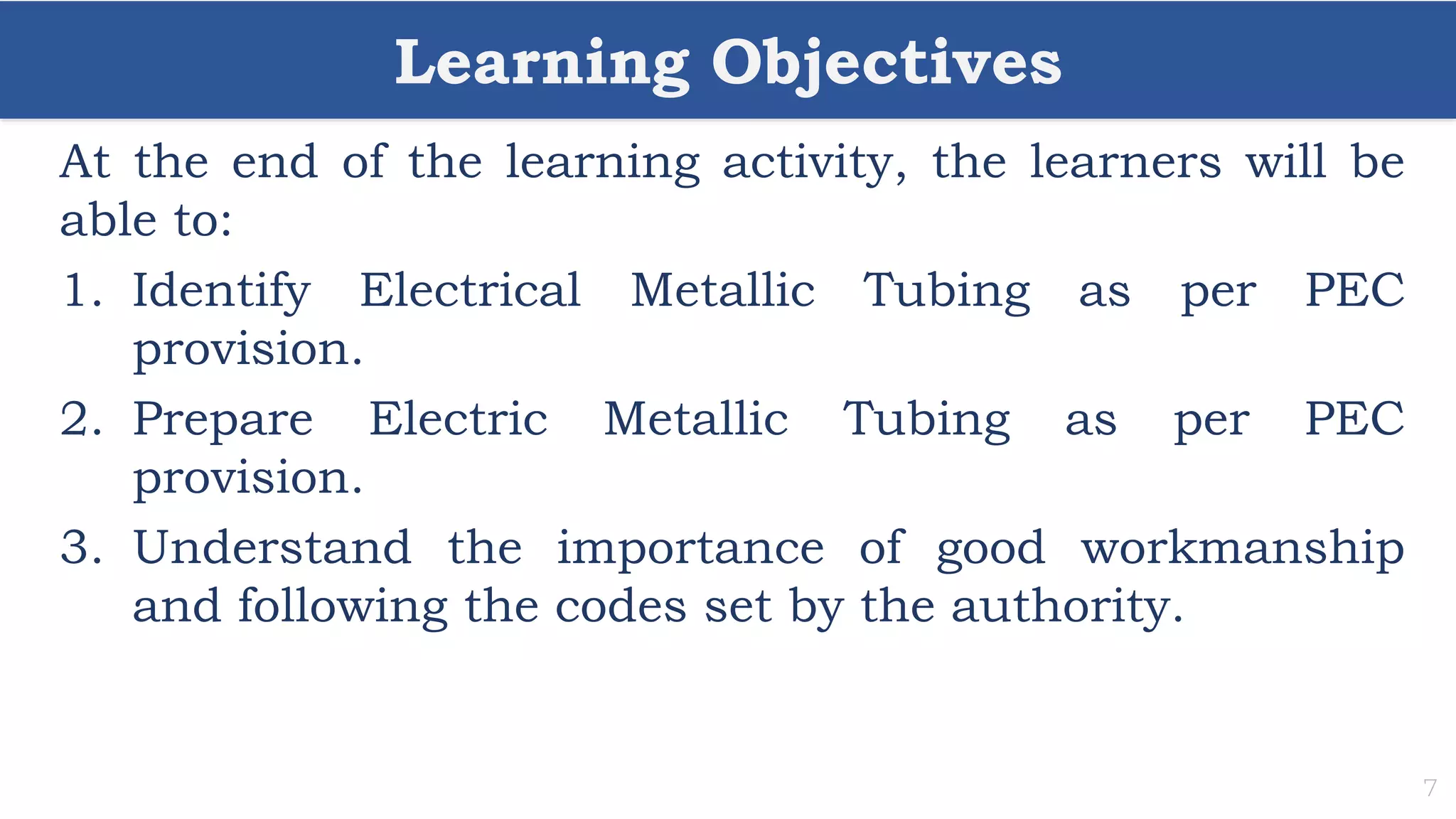 Learning Objectives
7
At the end of the learning activity, the learners will be
able to:
1. Identify Electrical Metallic Tubing as per PEC
provision.
2. Prepare Electric Metallic Tubing as per PEC
provision.
3. Understand the importance of good workmanship
and following the codes set by the authority.
 