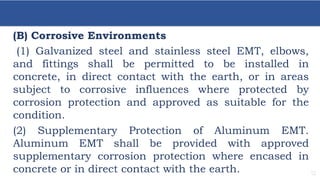 12
(B) Corrosive Environments
(1) Galvanized steel and stainless steel EMT, elbows,
and fittings shall be permitted to be installed in
concrete, in direct contact with the earth, or in areas
subject to corrosive influences where protected by
corrosion protection and approved as suitable for the
condition.
(2) Supplementary Protection of Aluminum EMT.
Aluminum EMT shall be provided with approved
supplementary corrosion protection where encased in
concrete or in direct contact with the earth.
 