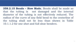 17
358.2.15 Bends – How Made. Bends shall be made so
that the tubing is not damaged and the internal
diameter of the tubing is not effectively reduced. The
radius of the curve of any field bend to the centerline of
the tubing shall not be less than shown in Table
10.1.1.2 for one shot and full shoe benders.
 