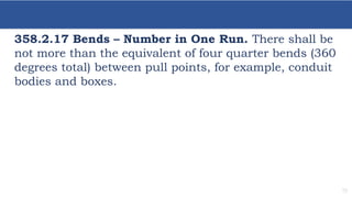 19
358.2.17 Bends – Number in One Run. There shall be
not more than the equivalent of four quarter bends (360
degrees total) between pull points, for example, conduit
bodies and boxes.
 