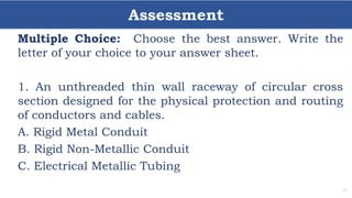 Assessment
31
Multiple Choice: Choose the best answer. Write the
letter of your choice to your answer sheet.
1. An unthreaded thin wall raceway of circular cross
section designed for the physical protection and routing
of conductors and cables.
A. Rigid Metal Conduit
B. Rigid Non-Metallic Conduit
C. Electrical Metallic Tubing
 