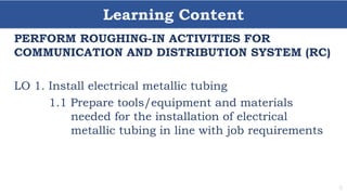 Learning Content
6
PERFORM ROUGHING-IN ACTIVITIES FOR
COMMUNICATION AND DISTRIBUTION SYSTEM (RC)
LO 1. Install electrical metallic tubing
1.1 Prepare tools/equipment and materials
needed for the installation of electrical
metallic tubing in line with job requirements
 
