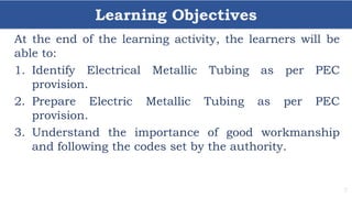Learning Objectives
7
At the end of the learning activity, the learners will be
able to:
1. Identify Electrical Metallic Tubing as per PEC
provision.
2. Prepare Electric Metallic Tubing as per PEC
provision.
3. Understand the importance of good workmanship
and following the codes set by the authority.
 