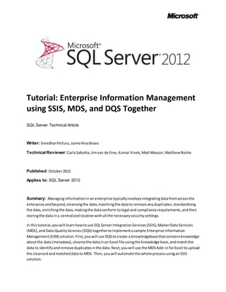Tutorial: Enterprise Information Management
using SSIS, MDS, and DQS Together
SQL Server Technical Article
Writer: SreedharPelluru,JaimeAlvaBravo
Technical Reviewer: CarlaSabotta,Jimvan de Erve,Kumar Vivek,MattMasson,Matthew Roche
Published: October2012
Applies to: SQL Server 2012
Summary: Managinginformationinanenterprise typicallyinvolvesintegratingdatafromacrossthe
enterprise andbeyond,cleansingthe data,matchingthe datato remove anyduplicates,standardizing
the data, enrichingthe data,makingthe dataconform tolegal and compliance requirements,andthen
storingthe data ina centralizedlocationwithall the necessarysecuritysettings.
In thistutorial,youwill learnhowtouse SQLServerIntegrationServices(SSIS),MasterData Services
(MDS),and Data QualityServices(DQS) togethertoimplementasample Enterprise Information
Management(EIM) solution.First,youwill use DQStocreate a knowledgebasethatcontainsknowledge
aboutthe data (metadata),cleansethe datainan Excel file usingthe knowledge base,andmatchthe
data to identifyandremove duplicatesinthe data.Next,youwill use the MDSAdd-inforExcel toupload
the cleansedandmatcheddata to MDS. Then,youwill automate the whole processusinganSSIS
solution.
 