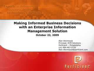 Making Informed Business Decisions with an Enterprise Information Management Solution October 22, 2009 Alan Weintraub Principal, ECM Solutions Perficient – Philadelphia (m) 484-467-5720 [email_address] 