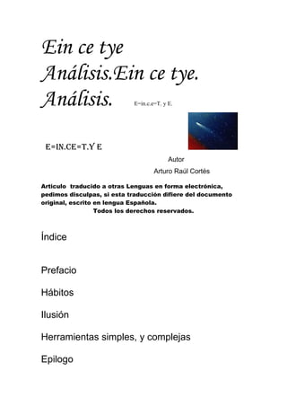 Ein ce tye
Análisis.Ein ce tye.
Análisis.                   E=in.c.e=T. y E.




 E=in.cE=T.y E
                                          Autor
                                    Arturo Raúl Cortés

Articulo traducido a otras Lenguas en forma electrónica,
pedimos disculpas, si esta traducción difiere del documento
original, escrito en lengua Española.
                  Todos los derechos reservados.



Índice


Prefacio

Hábitos

Ilusión

Herramientas simples, y complejas

Epilogo
 