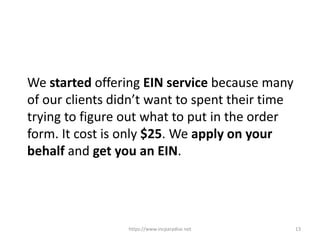 https://www.incparadise.net 13
We started offering EIN service because many
of our clients didn’t want to spent their time
trying to figure out what to put in the order
form. It cost is only $25. We apply on your
behalf and get you an EIN.
 
