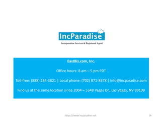 https://www.incparadise.net 14
EastBiz.com, Inc.
Office hours: 8 am – 5 pm PDT
Toll-free: (888) 284-3821 | Local phone: (702) 871-8678 | info@incparadise.com
Find us at the same location since 2004 – 5348 Vegas Dr., Las Vegas, NV 89108
 