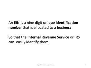 https://www.incparadise.net 3
An EIN is a nine digit unique identification
number that is allocated to a business
So that the Internal Revenue Service or IRS
can easily identify them.
 