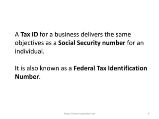 https://www.incparadise.net 6
A Tax ID for a business delivers the same
objectives as a Social Security number for an
individual.
It is also known as a Federal Tax Identification
Number.
 