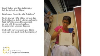 Josef Huber und Bea Luternauer
bei der Arbeit am Stand
Josef, „der Mann für alle Arbeiten“
Packt an, wo Hilfe nötig, verlegt den
Parkettboden, bohrt Löcher, schraubt
fest, tüftelt aus und konstruiert,
so wie z.B. die neue tragbare
Konstruktion unseres Baguas
Und nicht zu vergessen, der Stand
wird von ihm auch noch harmonisiert
 