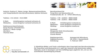 Berufsverband für
Feng Shui und Geomantie e.V.
Friedenstraße 20 · D - 97072 Würzburg
Telefon: +49 - (0)931 - 8806 5568
Telefax: +49 - (0)931 - 8806 5569
E-Mail: info@fengshui-verband.eu
Webseite: www.fengshui-verband.eu
Weblog: www.fengshui-media.eu
Vorstand
Margarete Gold (Vorsitzende)
Armin Hohmann
Ursula Manke
Registergericht: Amtsgericht Würzburg
Registernummer: VR 2163 / Deutschland
Gründung: 7. Februar 1997
© Sämtliche Bilder und Texte unterliegen dem Copyright des Berufsverbandes
für Feng Shui und Geomantie e.V. oder der Autoren und Autorinnen selbst.
Abdruck, auch in Auszügen und Vervielfältigungen jeglicher Art, ist nur mit
schriftlicher Genehmigung erlaubt.
Autorin: Gudrun C. Meier-Lange, Messeverantwortliche
und Vizepräsidentin des Berufsverband, Sektion Schweiz
Telefon: +41-(0)32 - 510 2589
E-Mail: info@fengshui-verband-schweiz.ch
Webseite: www.fengshui-verband-schweiz.ch
Sektionsvorstand Schweiz
Sonja Bucher (Präsidentin)
Gudrun C. Meier-Lange
Ute Born
Thomas Etter
 