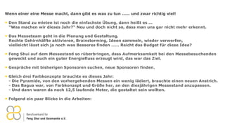 Wenn einer eine Messe macht, dann gibt es was zu tun …… und zwar richtig viel!
• Den Stand zu mieten ist noch die einfachste Übung, dann heißt es …
"Was machen wir dieses Jahr?" Neu und doch nicht so, dass man uns gar nicht mehr erkennt.
• Das Messeteam geht in die Planung und Gestaltung.
Rechte Gehirnhälfte aktivieren, Brainstorming, Ideen sammeln, wieder verwerfen,
vielleicht lässt sich ja noch was Besseres finden …… Reicht das Budget für diese Idee?
• Feng Shui auf dem Messestand so rüberbringen, dass Aufmerksamkeit bei den Messebesuchenden
geweckt und auch ein guter Energiefluss erzeugt wird, das war das Ziel.
• Gespräche mit bisherigen Sponsoren suchen, neue Sponsoren finden.
• Gleich drei Farbkonzepte brauchte es dieses Jahr:
- Die Pyramide, von den vorhergehenden Messen ein wenig lädiert, brauchte einen neuen Anstrich.
- Das Bagua war, von Farbkonzept und Größe her, an den diesjährigen Messestand anzupassen.
- Und dann waren da noch 12,5 laufende Meter, die gestaltet sein wollten.
• Folgend ein paar Blicke in die Arbeiten:
 