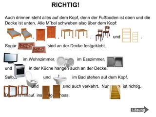RICHTIG! Auch drinnen steht alles auf dem Kopf, denn der Fußboden ist oben und die Decke ist unten.   Alle Möbel schweben also über dem Kopf:  ,  ,  ,  und  . Sogar  sind an der Decke festgeklebt. im Wohnzimmer,  im Esszimmer,  und  in der Küche hängen auch an der Decke.  Selbst  und  im Bad stehen auf dem Kopf.  und  sind auch verkehrt.  Nur  ist richtig.  Die führt hinauf, ins Erdgeschoss.  Lösung 