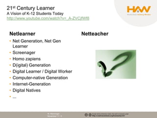 21st Century Learner
A Vision of K-12 Students Today
http://www.youtube.com/watch?v=_A-ZVCjfWf8



 Netlearner                            Netteacher
 • Net Generation, Net Gen
   Learner
 • Screenager
 • Homo zapiens
 • D(igital) Generation
 • Digital Learner / Digital Worker
 • Computer-native Generation
 • Internet-Generation
 • Digital Natives
 • ...


                     W. Renninger
                     November 11 / 3
 