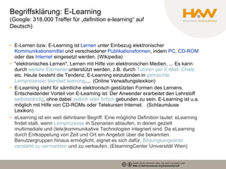 Begriffsklärung: E-Learning
(Google: 318.000 Treffer für „definition e-learning“ auf
Deutsch)


• E-Lernen bzw. E-Learning ist Lernen unter Einbezug elektronischer
  Kommunikationsmittel und verschiedener Publikationsformen, indem PC, CD-ROM
  oder das Internet eingesetzt werden. (Wikipedia)
• "elektronisches Lernen", Lernen mit Hilfe von elektronischen Medien, ... Es kann
  durch weitere Elemente unterstützt werden, z.B. durch Tutoren per E-Mail, Chats
  etc. Heute besteht die Tendenz, E-Learning einzubinden in gemischte
  Lernprozesse: blended learning,... (Online Verwaltungslexikon)
• E-Learning steht für sämtliche elektronisch gestützten Formen des Lernens.
  Entscheidender Vorteil von E-Learning ist: Der Anwender erarbeitet den Lehrstoff
  selbstständig, ohne dabei zeitlich oder örtlich gebunden zu sein. E-Learning ist u.a.
  möglich mit Hilfe von CD-ROMs oder Telekursen Internet.  (Schlaumäuse
  Lexikon)
• eLearning ist ein weit dehnbarer Begriff. Eine mögliche Definition lautet: eLearning
  findet statt, wenn Lernprozesse in Szenarien ablaufen, in denen gezielt
  multimediale und (tele)kommunikative Technologien integriert sind. Da eLearning
  durch Entkoppelung von Zeit und Ort ein Angebot über die bekannten
  Benutzergruppen hinaus ermöglicht, eignet es sich dafür, Bildungsangebote
  verstärkt zu vermarkten und zu verkaufen. (ElearningCenter Universität Wien)
 