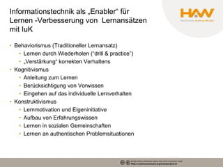 Informationstechnik als „Enabler“ für
Lernen -Verbesserung von Lernansätzen
mit IuK

• Behaviorismus (Traditioneller Lernansatz)
   • Lernen durch Wiederholen (“drill & practice”)
   • „Verstärkung“ korrekten Verhaltens
• Kognitivismus
   • Anleitung zum Lernen
   • Berücksichtigung von Vorwissen
   • Eingehen auf das individuelle Lernverhalten
• Konstruktivismus
   • Lernmotivation und Eigeninitiative
   • Aufbau von Erfahrungswissen
   • Lernen in sozialen Gemeinschaften
   • Lernen an authentischen Problemsituationen
 