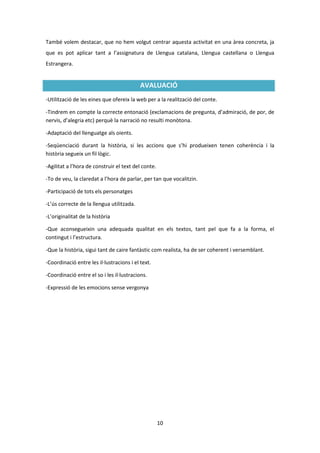 També volem destacar, que no hem volgut centrar aquesta activitat en una àrea concreta, ja
que es pot aplicar tant a l’assignatura de Llengua catalana, Llengua castellana o Llengua
Estrangera.


                                           AVALUACIÓ
-Utilització de les eines que ofereix la web per a la realització del conte.

-Tindrem en compte la correcte entonació (exclamacions de pregunta, d’admiració, de por, de
nervis, d’alegria etc) perquè la narració no resulti monòtona.

-Adaptació del llenguatge als oients.

-Seqüenciació durant la història, si les accions que s’hi produeixen tenen coherència i la
història segueix un fil lògic.

-Agilitat a l’hora de construir el text del conte.

-To de veu, la claredat a l’hora de parlar, per tan que vocalitzin.

-Participació de tots els personatges

-L’ús correcte de la llengua utilitzada.

-L’originalitat de la història

-Que aconsegueixin una adequada qualitat en els textos, tant pel que fa a la forma, el
contingut i l’estructura.

-Que la història, sigui tant de caire fantàstic com realista, ha de ser coherent i versemblant.

-Coordinació entre les il·lustracions i el text.

-Coordinació entre el so i les il·lustracions.

-Expressió de les emocions sense vergonya




                                                     10
 