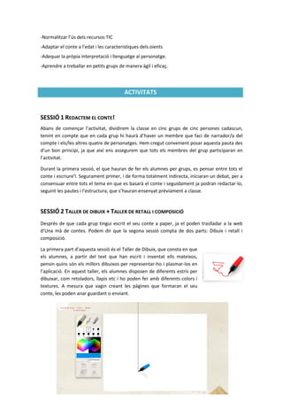 -Normalitzar l’ús dels recursos TIC
-Adaptar el conte a l'edat i les característiques dels oients
-Adequar la pròpia interpretació i llenguatge al personatge.
-Aprendre a treballar en petits grups de manera àgil i eficaç.




                                         ACTIVITATS


SESSIÓ 1 REDACTEM EL CONTE!
Abans de començar l’activitat, dividirem la classe en cinc grups de cinc persones cadascun,
tenint en compte que en cada grup hi haurà d’haver un membre que faci de narrador/a del
compte i els/les altres quatre de personatges. Hem cregut convenient posar aquesta pauta des
d’un bon principi, ja que així ens assegurem que tots els membres del grup participaran en
l’activitat.

Durant la primera sessió, el que hauran de fer els alumnes per grups, es pensar entre tots el
conte i escriure’l. Segurament primer, i de forma totalment indirecta, iniciaran un debat, per a
consensuar entre tots el tema en que es basarà el conte i seguidament ja podran redactar-lo,
seguint les pautes i l’estructura, que s’hauran ensenyat prèviament a classe.


SESSIÓ 2 TALLER DE DIBUIX + TALLER DE RETALL I COMPOSICIÓ
Desprès de que cada grup tingui escrit el seu conte a paper, ja el poden traslladar a la web
d’Una mà de contes. Podem dir que la segona sessió compta de dos parts: Dibuix i retall i
composició.

La primera part d’aquesta sessió és el Taller de Dibuix, que consta en que
els alumnes, a partir del text que han escrit i inventat ells mateixos,
pensin quins són els millors dibuixos per representar-ho i plasmar-los en
l’aplicació. En aquest taller, els alumnes disposen de diferents estris per
dibuixar, com retoladors, llapis etc i ho poden fer amb diferents colors i
textures. A mesura que vagin creant les pàgines que formaran el seu
conte, les poden anar guardant o enviant.




                                                 5
 