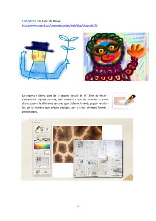EXEMPLE! De Taller de Dibuix:
http://www.super3.cat/unamadecontes/web/blog/chapter/175




La segona i última part de la segona sessió, és el Taller de Retall i
Composició. Aquest apartat, està destinat a que els alumnes, a partir
d’uns papers de diferents textures que t’ofereix la web, puguin retallar-
los de la manera que ells/es desitgin, per a crear diverses formes i
personatges.




                                              6
 
