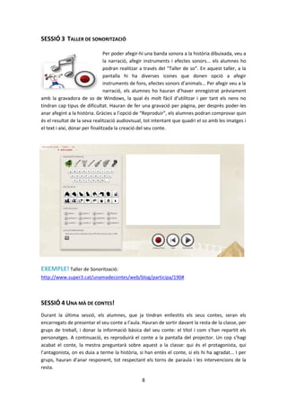 SESSIÓ 3 TALLER DE SONORITZACIÓ

                                 Per poder afegir-hi una banda sonora a la història dibuixada, veu a
                                 la narració, afegir instruments i efectes sonors... els alumnes ho
                                 podran realitzar a través del “Taller de so”. En aquest taller, a la
                                 pantalla hi ha diverses icones que donen opció a afegir
                                 instruments de fons, efectes sonors d’animals... Per afegir veu a la
                                 narració, els alumnes ho hauran d’haver enregistrat prèviament
amb la gravadora de so de Windows, la qual és molt fàcil d’utilitzar i per tant els nens no
tindran cap tipus de dificultat. Hauran de fer una gravació per pàgina, per desprès poder-les
anar afegint a la història. Gràcies a l’opció de “Reproduir”, els alumnes podran comprovar quin
és el resultat de la seva realització audiovisual, tot intentant que quadri el so amb les imatges i
el text i així, donar per finalitzada la creació del seu conte.




EXEMPLE! Taller de Sonorització:
http://www.super3.cat/unamadecontes/web/blog/participa/190#



SESSIÓ 4 UNA MÀ DE CONTES!
Durant la última sessió, els alumnes, que ja tindran enllestits els seus contes, seran els
encarregats de presentar el seu conte a l’aula. Hauran de sortir davant la resta de la classe, per
grups de treball, i donar la informació bàsica del seu conte: el títol i com s’han repartit els
personatges. A continuació, es reproduirà el conte a la pantalla del projector. Un cop s’hagi
acabat el conte, la mestra preguntarà sobre aquest a la classe: qui és el protagonista, qui
l’antagonista, on es duia a terme la història, si han entès el conte, si els hi ha agradat... I per
grups, hauran d’anar responent, tot respectant els torns de paraula i les intervencions de la
resta.

                                                 8
 
