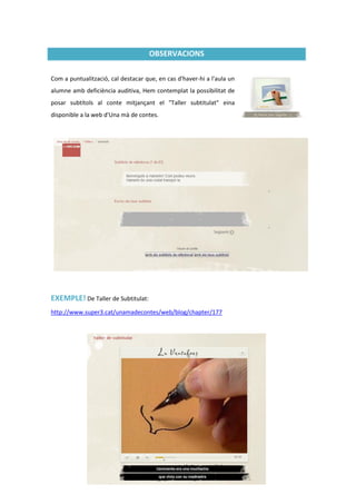 OBSERVACIONS

Com a puntualització, cal destacar que, en cas d'haver-hi a l'aula un
alumne amb deficiència auditiva, Hem contemplat la possibilitat de
posar subtítols al conte mitjançant el "Taller subtitulat" eina
disponible a la web d'Una mà de contes.




EXEMPLE! De Taller de Subtitulat:
http://www.super3.cat/unamadecontes/web/blog/chapter/177




                                               9
 