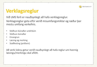 Við LMS ferli er nauðsynlegt að hafa verklagsreglur.
Verklagsreglur geta eftir verið misumfangsmiklar og ræður þar
mestu umfang verkefnis.
• Stöðvun búnaðar undirbúin
• Stöðvun búnaðar
• Einangrun
• Læsing og merking
• Staðfesting (prófanir)
Að verki loknu getur verið nauðsynlegt að hafa reglur um hvernig
læsingu/merkingu skal aflétt.
 