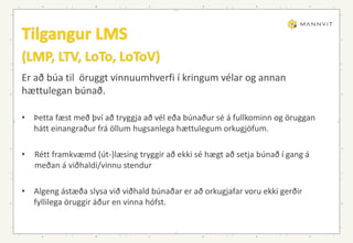 Er að búa til öruggt vinnuumhverfi í kringum vélar og annan
hættulegan búnað.
• Þetta fæst með því að tryggja að vél eða búnaður sé á fullkominn og öruggan
hátt einangraður frá öllum hugsanlega hættulegum orkugjöfum.
• Rétt framkvæmd (út-)læsing tryggir að ekki sé hægt að setja búnað í gang á
meðan á viðhaldi/vinnu stendur
• Algeng ástæða slysa við viðhald búnaðar er að orkugjafar voru ekki gerðir
fyllilega öruggir áður en vinna hófst.
 