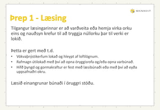 Tilgangur læsingarinnar er að varðveita eða hemja virka orku
eins og nauðsyn krefur til að tryggja núllorku þar til verki er
lokið.
Þetta er gert með t.d.
• Vökvaþrýstikerfum lokað og hleypt af loftlögnum.
• Rafmagn útilokað með því að opna öryggisrofa og/eða opna varbúnað.
• Hífð þyngd og gormakraftur er fest með læsibúnaði eða með því að eyða
uppsafnaðri okru.
Læsið einangrunar búnaði í öruggri stöðu.
 