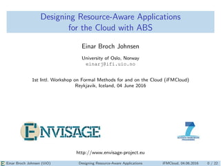 Designing Resource-Aware Applications
for the Cloud with ABS
Einar Broch Johnsen
University of Oslo, Norway
einarj@ifi.uio.no
1st Intl. Workshop on Formal Methods for and on the Cloud (iFMCloud)
Reykjavik, Iceland, 04 June 2016
http://www.envisage-project.eu
Einar Broch Johnsen (UiO) Designing Resource-Aware Applications iFMCloud, 04.06.2016 0 / 22
 