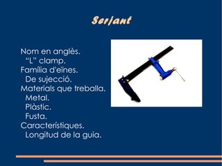 Serjant

Nom en anglès.
 “L” clamp.
Família d'eïnes.
 De sujecció.
Materials que treballa.
 Metal.
 Plàstic.
 Fusta.
Característiques.
 Longitud de la guia.
 