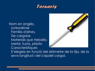 Tornavis


Nom en anglès.
 screwdriver
 Família d'eïnes.
 De cargolar.
 Materials que treballa.
 Metal, fusta, plàstic
 Característiques
 S’elegeix en funció del diàmetre de la tija, de la
 seva longitud i del capdel cargol.
 
