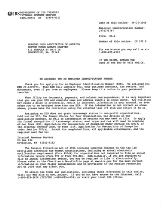 IRS DEPARTMENT OF THESERVICE
    INTERNAL REVENUE
                      TREASURY
    CINCINNATI OH     45999-0023
                                                         Date of this notice: MO-DY-YEAR
                                                                              MO-DY-YEAR
                                                         Employer Identification Number:
                                                         xx-xxxxxxx
                                                         XX-XXXXXXX
                                                         Form:   SS-4
                                                         Number of this notice: XX ### X
                                                                                XX # # # X
         HEARING LOSS ASSOCIATION OF AMERICA
         Chapter's Name
         Chapter's                                       For assistance you may call us at:
         Chapter's Street/Mailing Address
         Chapter'sStreetIMailing                         1-800-829-4933
         City State Zip
         City State Z p
                      i
                                                         IF YOU WRITE, ATTACH THE
                                                         STUB AT THE END OF THIS NOTICE.




                  WE ASSIGNED YOU AN EMPLOYER IDENTIFICATION NUMBER
       Thank vou for applying for an Employer Identification Number (EIN). We assigned you
      xx-xxxxxxx
  EINxx-xxxxxxx. This EIN will identify you, your business accounts, tax returns, and
  documents, even if you have no employees. Please keep this notice in your permanent
  records.
       When filing tax documents, payments, and related correspondence, it is very important
  that you use your EIN and complete name and address exactly as shown above. Any variation
  may cause a delay in processing, result in incorrect information in your account, or even
  cause you to be assigned more than one EIN. If the information is not correct as shown
  above, please make the correction using the attached tear off stub and return it to us.
       Assigning an EIN does not grant tax-exempt status to non-profit organizations.
  Publication 557, Tax Exempt Status for Your Organization, has details on the
  application process, as well as information on returns you may need to file. To apply
  for formal recognition of tax-exempt status, most organizations will need to complete
  either Form 1023, Application for Recognition of Exemption Under Section 501(c)(3) of
  the Internal Revenue Code, or Form 1024, Application for Recognition of Exemption
  Under Section 501(a). Submit the completed form, all applicable attachments, and the
  required user fee to:
  Internal Revenue Service
  PO Box 192
  Covington, KY 41012-0192
       The Pension Protection Act of 2006 contains numerous changes to the tax law
  provisions affecting tax-exempt organizations, including an annual electronic
  notification requirement (Form 990-N) for organizations not required to file an annual
  information return (Form 990 or Form 990-EZ). Additionally, if you are required to
  file an annual information return, you may be required to file it electronically.
  Please refer to the Charities & Non-Profits page at www.irs.gov for the most current
  information on your filing requirements and on provisions of the Pension Protection
  Act of 2006 that may affect you.
       To obtain tax forms and publications, including those referenced in this notice,
  visit our Web site at www.irs.gov.  If you do not have access to the Internet, call
  1-800-829-3676 (TTY/TDD 1-800-829-4059) or visit your local IRS office.
 