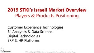 STKI’s work Copyright@2019. Do not remove source or attribution from any slide, graph or portion of graph
1
2019 STKI’s Israeli Market Overview
Players & Products Positioning
Customer Experience Technologies
BI, Analytics & Data Science
Digital Technologies
ERP & HR Platforms
 