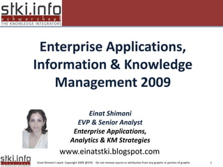 Enterprise Applications,
Information & Knowledge
    Management 2009
Your Text here                                                                               Your Text here




                                 Einat Shimoni
                             EVP & Senior Analyst
                            Enterprise Applications,
                           Analytics & KM Strategies
                  www.einatstki.blogspot.com
  Einat Shimoni’s work Copyright 2009 @STKI Do not remove source or attribution from any graphic or portion of graphic   1
 