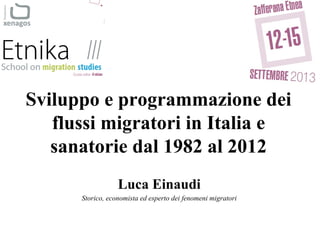 Sviluppo e programmazione dei
flussi migratori in Italia e
sanatorie dal 1982 al 2012
Luca Einaudi
Storico, economista ed esperto dei fenomeni migratori
 