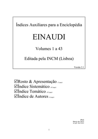 Índices Auxiliares para a Enciclopédia


         EINAUDI
           Volumes 1 a 43

     Editada pela INCM (Lisboa)
                                               Versão 2.1




Rosto & Apresentação              (3 pags)


Índice Sistemático    (43 pags)


Índice Temático (43 pags)


Índice de Autores   (6 pags)




                                                       JMLS
                                              Março de 2012
                                              Rv.pg3: Abril 2012




                   1
 