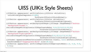 UISS (UIKit Style Sheets)
[[UIButton appearance] setTitleColor:[[UIColor whiteColor]
! colorWithAlphaComponent:0.800]
forState:UIControlStateNormal];
[[UIButton appearance] setTitleColor:[UIColor whiteColor]
forState:UIControlStateHighlighted];
[[UIButton appearance] setBackgroundImage:[[UIImage imageNamed:@"button-
! background-normal"]
resizableImageWithCapInsets:UIEdgeInsetsMake( 0.0,10.0,0.0,10.0)]
forState:UIControlStateNormal];
[[UIButton appearance] setBackgroundImage:[[UIImage imageNamed:@"button-
! background-highlighted"]
resizableImageWithCapInsets:UIEdgeInsetsMake(0.0,10.0,0.0,10.0)]
forState:UIControlStateHighlighted];
[[UILabel appearanceWhenContainedIn:[UIButton class], nil] setFont:[UIFont
fontWithName:@"Copperplate-Bold" size:18.0]];
[[UIButton appearance] setTitleEdgeInsets:UIEdgeInsetsMake(1.0, 0.0, 0.0,
0.0)];
Dienstag, 8. Oktober 13
 