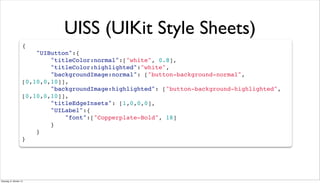 UISS (UIKit Style Sheets)
{
"UIButton":{
"titleColor:normal":["white", 0.8],
"titleColor:highlighted":"white",
"backgroundImage:normal": ["button-background-normal",
[0,10,0,10]],
"backgroundImage:highlighted": ["button-background-highlighted",
[0,10,0,10]],
"titleEdgeInsets": [1,0,0,0],
"UILabel":{
"font":["Copperplate-Bold", 18]
}
}
}
Dienstag, 8. Oktober 13
 