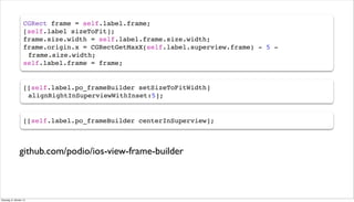 CGRect frame = self.label.frame;
[self.label sizeToFit];
frame.size.width = self.label.frame.size.width;
frame.origin.x = CGRectGetMaxX(self.label.superview.frame) - 5 -
!frame.size.width;
self.label.frame = frame;
[[self.label.po_frameBuilder setSizeToFitWidth]
!alignRightInSuperviewWithInset:5];
github.com/podio/ios-view-frame-builder
[[self.label.po_frameBuilder centerInSuperview];
Dienstag, 8. Oktober 13
 