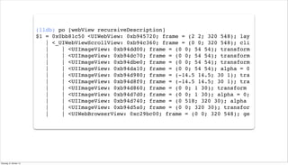 (lldb) po [webView recursiveDescription]
$1 = 0x0bb81c50 <UIWebView: 0xb945720; frame = (2 2; 320 548); lay
| <_UIWebViewScrollView: 0xb94c360; frame = (0 0; 320 548); cli
| | <UIImageView: 0xb94dd00; frame = (0 0; 54 54); transform
| | <UIImageView: 0xb94dc70; frame = (0 0; 54 54); transform
| | <UIImageView: 0xb94dbe0; frame = (0 0; 54 54); transform
| | <UIImageView: 0xb94da10; frame = (0 0; 54 54); alpha = 0
| | <UIImageView: 0xb94d980; frame = (-14.5 14.5; 30 1); tra
| | <UIImageView: 0xb94d8f0; frame = (-14.5 14.5; 30 1); tra
| | <UIImageView: 0xb94d860; frame = (0 0; 1 30); transform
| | <UIImageView: 0xb94d7d0; frame = (0 0; 1 30); alpha = 0;
| | <UIImageView: 0xb94d740; frame = (0 518; 320 30); alpha
| | <UIImageView: 0xb94d5a0; frame = (0 0; 320 30); transfor
| | <UIWebBrowserView: 0xc29bc00; frame = (0 0; 320 548); ge
Dienstag, 8. Oktober 13
 