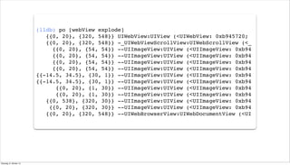 (lldb) po [webView explode]
{{0, 20}, {320, 548}} UIWebView:UIView (<UIWebView: 0xb945720;
{{0, 20}, {320, 548}} -_UIWebViewScrollView:UIWebScrollView (<_
{{0, 20}, {54, 54}} --UIImageView:UIView (<UIImageView: 0xb94
{{0, 20}, {54, 54}} --UIImageView:UIView (<UIImageView: 0xb94
{{0, 20}, {54, 54}} --UIImageView:UIView (<UIImageView: 0xb94
{{0, 20}, {54, 54}} --UIImageView:UIView (<UIImageView: 0xb94
{{-14.5, 34.5}, {30, 1}} --UIImageView:UIView (<UIImageView: 0xb94
{{-14.5, 34.5}, {30, 1}} --UIImageView:UIView (<UIImageView: 0xb94
{{0, 20}, {1, 30}} --UIImageView:UIView (<UIImageView: 0xb94
{{0, 20}, {1, 30}} --UIImageView:UIView (<UIImageView: 0xb94
{{0, 538}, {320, 30}} --UIImageView:UIView (<UIImageView: 0xb94
{{0, 20}, {320, 30}} --UIImageView:UIView (<UIImageView: 0xb94
{{0, 20}, {320, 548}} --UIWebBrowserView:UIWebDocumentView (<UI
Dienstag, 8. Oktober 13
 