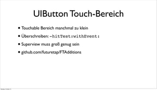 UIButton Touch-Bereich
•Touchable Bereich manchmal zu klein
•Überschreiben: -hitTest:withEvent:
•Superview muss groß genug sein
•github.com/futuretap/FTAdditions
Dienstag, 8. Oktober 13
 