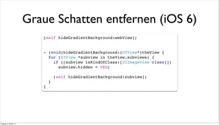 Graue Schatten entfernen (iOS 6)
[self hideGradientBackground:webView];
- (void)hideGradientBackground:(UIView*)theView {
for (UIView *subview in theView.subviews) {
if ([subview isKindOfClass:[UIImageView class]])
subview.hidden = YES;
[self hideGradientBackground:subview];
}
}
Dienstag, 8. Oktober 13
 
