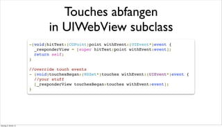 Touches abfangen
in UIWebView subclass
-(void)hitTest:(CGPoint)point withEvent:(UIEvent*)event {
_responderView = [super hitTest:point withEvent:event];
return self;
}
//override touch events
- (void)touchesBegan:(NSSet*)touches withEvent:(UIEvent*)event {
//your stuff
[_responderView touchesBegan:touches withEvent:event];
}
Dienstag, 8. Oktober 13
 