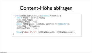 Content-Höhe abfragen
-­‐	
  (void)webViewDidFinishLoad:(UIWebView*)aWebView	
  {
	
  	
  	
  	
  CGRect	
  frame	
  =	
  aWebView.frame;
	
  	
  	
  	
  frame.size.height	
  =	
  1;
	
  	
  	
  	
  aWebView.frame	
  =	
  frame;
	
  	
  	
  	
  CGSize	
  fittingSize	
  =	
  [aWebView	
  sizeThatFits:CGSizeZero];
	
  	
  	
  	
  frame.size	
  =	
  fittingSize;
	
  	
  	
  	
  aWebView.frame	
  =	
  frame;
	
  	
  	
  	
  NSLog(@"size:	
  %f,	
  %f",	
  fittingSize.width,	
  fittingSize.height);
}
Dienstag, 8. Oktober 13
 